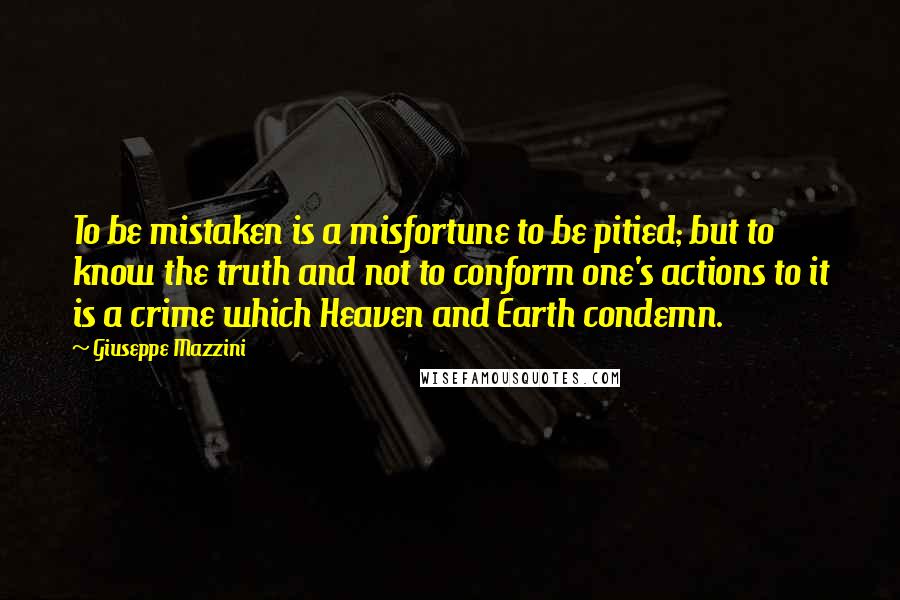 Giuseppe Mazzini quotes: To be mistaken is a misfortune to be pitied; but to know the truth and not to conform one's actions to it is a crime which Heaven and Earth condemn.