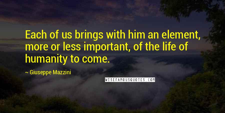 Giuseppe Mazzini quotes: Each of us brings with him an element, more or less important, of the life of humanity to come.