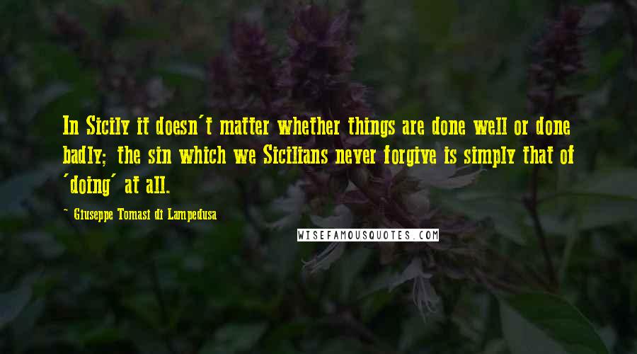 Giuseppe Tomasi Di Lampedusa quotes: In Sicily it doesn't matter whether things are done well or done badly; the sin which we Sicilians never forgive is simply that of 'doing' at all.
