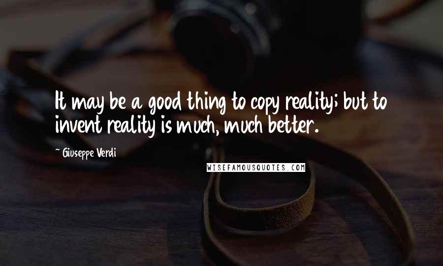 Giuseppe Verdi quotes: It may be a good thing to copy reality; but to invent reality is much, much better.