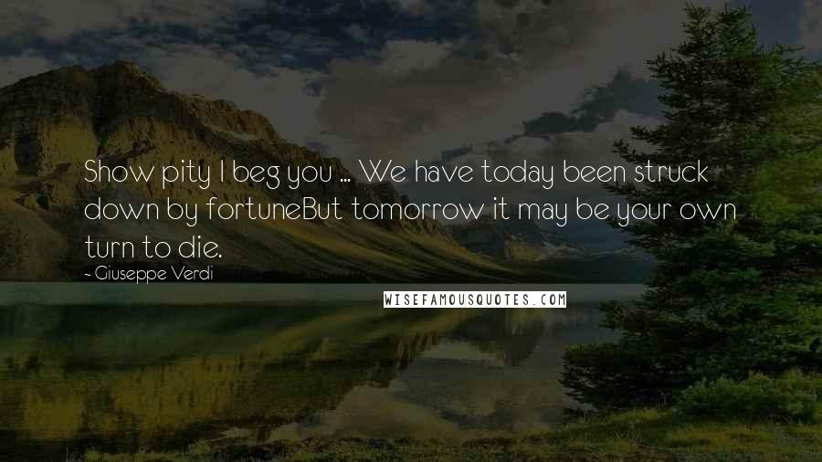 Giuseppe Verdi quotes: Show pity I beg you ... We have today been struck down by fortuneBut tomorrow it may be your own turn to die. Giuseppe Verdi quotes: Show pity I beg you ... We have today been struck down by fortuneBut tomorrow it may be your own turn to die.