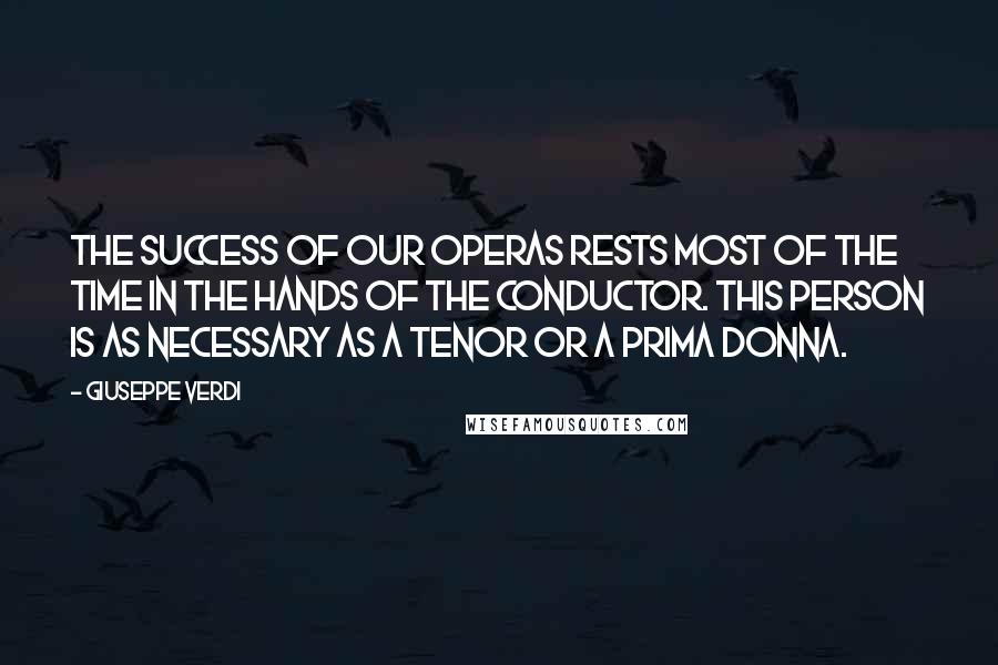 Giuseppe Verdi quotes: The success of our operas rests most of the time in the hands of the conductor. This person is as necessary as a tenor or a prima donna.