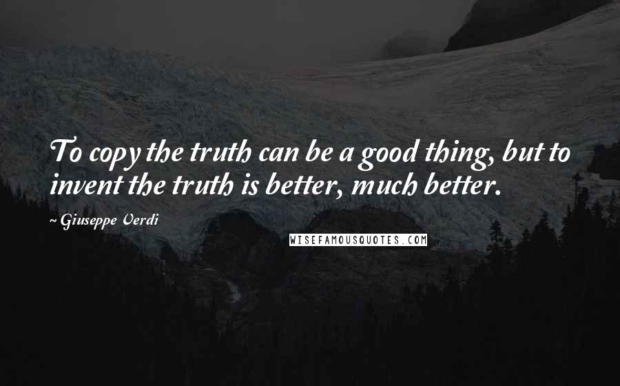 Giuseppe Verdi quotes: To copy the truth can be a good thing, but to invent the truth is better, much better.