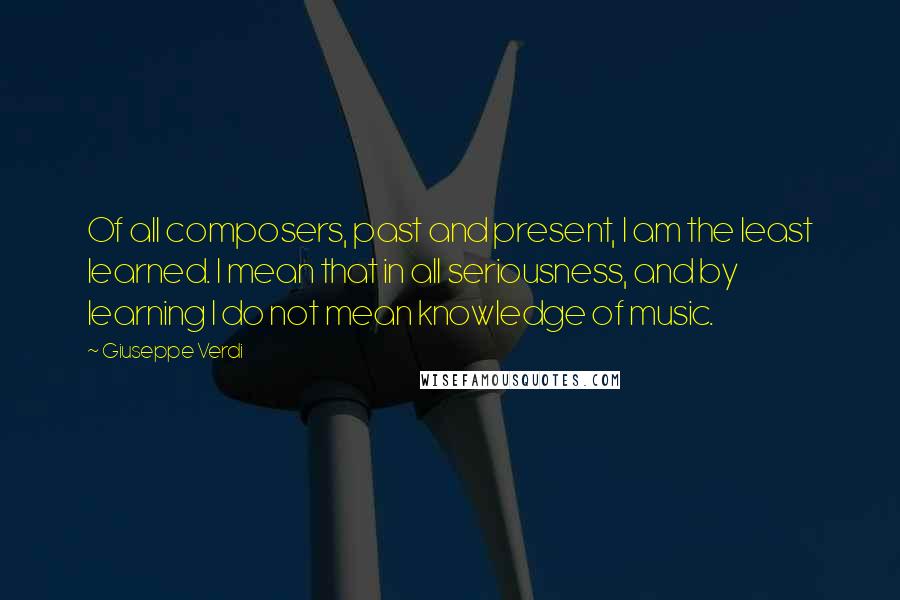 Giuseppe Verdi quotes: Of all composers, past and present, I am the least learned. I mean that in all seriousness, and by learning I do not mean knowledge of music. Giuseppe Verdi quotes: Of all composers, past and present, I am the least learned. I mean that in all seriousness, and by learning I do not mean knowledge of music.