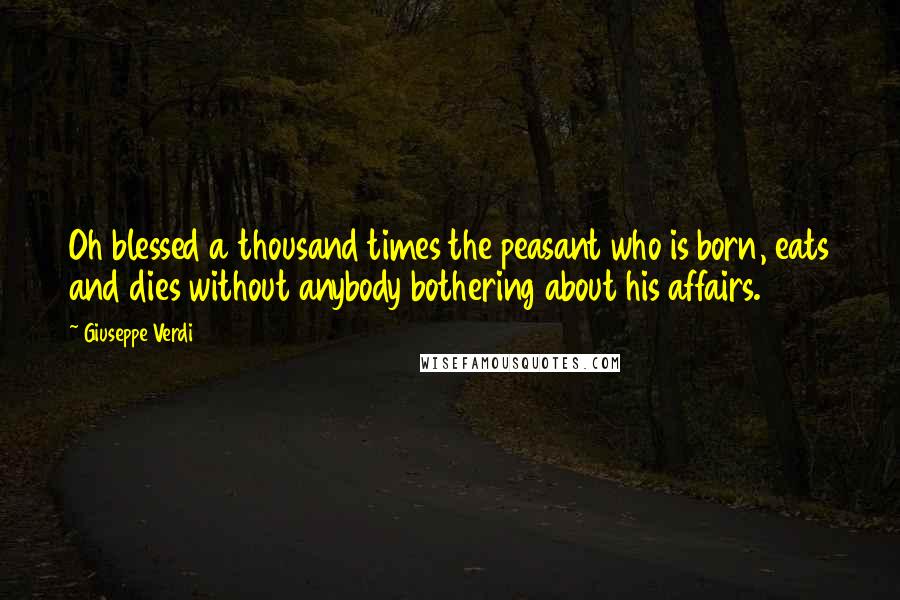 Giuseppe Verdi quotes: Oh blessed a thousand times the peasant who is born, eats and dies without anybody bothering about his affairs.