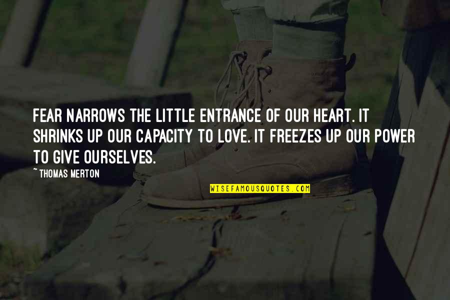 Give A Little More Love Quotes By Thomas Merton: Fear narrows the little entrance of our heart. Give A Little More Love Quotes By Thomas Merton: Fear narrows the little entrance of our heart.
