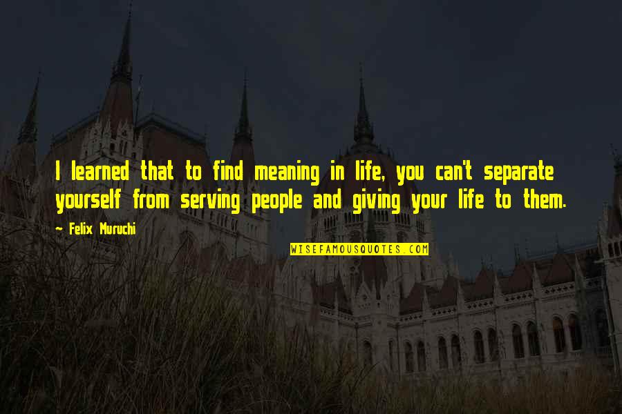 Giving Life Meaning Quotes By Felix Muruchi: I learned that to find meaning in life, Giving Life Meaning Quotes By Felix Muruchi: I learned that to find meaning in life,