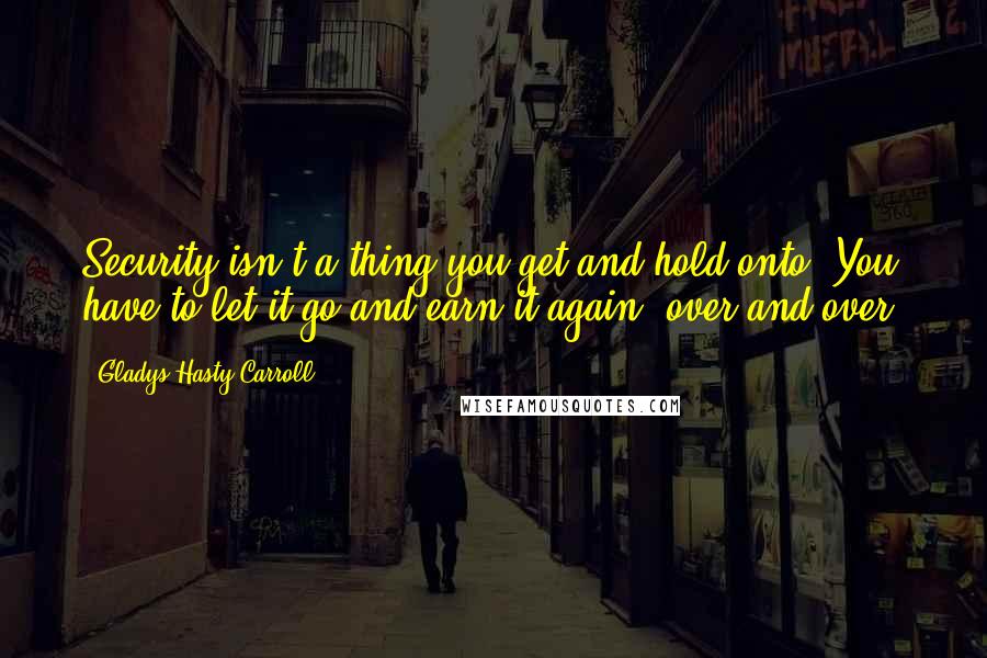 Gladys Hasty Carroll quotes: Security isn't a thing you get and hold onto. You have to let it go and earn it again, over and over. Gladys Hasty Carroll quotes: Security isn't a thing you get and hold onto. You have to let it go and earn it again, over and over.
