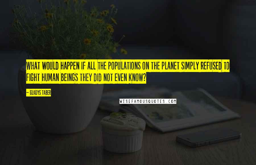 Gladys Taber quotes: What would happen if all the populations on the planet simply refused to fight human beings they did not even know?
