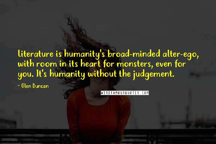 Glen Duncan quotes: Literature is humanity's broad-minded alter-ego, with room in its heart for monsters, even for you. It's humanity without the judgement.