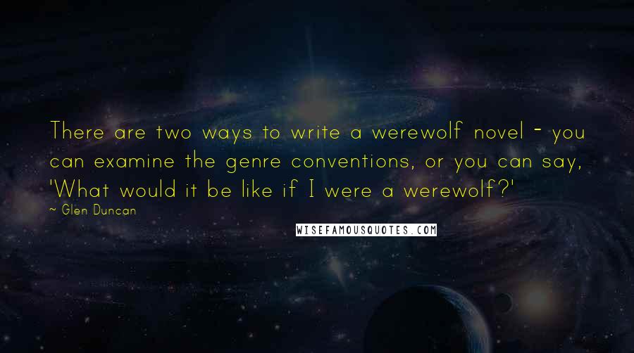 Glen Duncan quotes: There are two ways to write a werewolf novel - you can examine the genre conventions, or you can say, 'What would it be like if I were a werewolf?'