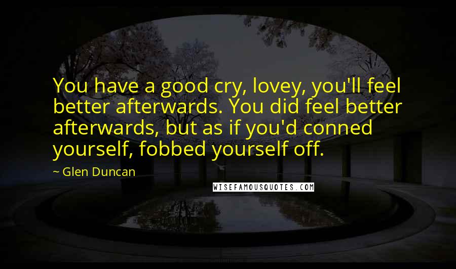 Glen Duncan quotes: You have a good cry, lovey, you'll feel better afterwards. You did feel better afterwards, but as if you'd conned yourself, fobbed yourself off.