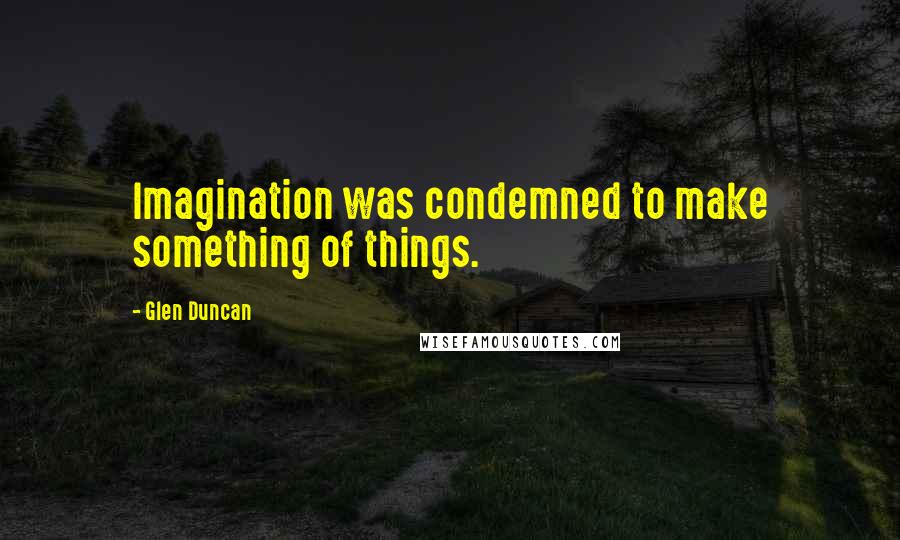 Glen Duncan quotes: Imagination was condemned to make something of things.