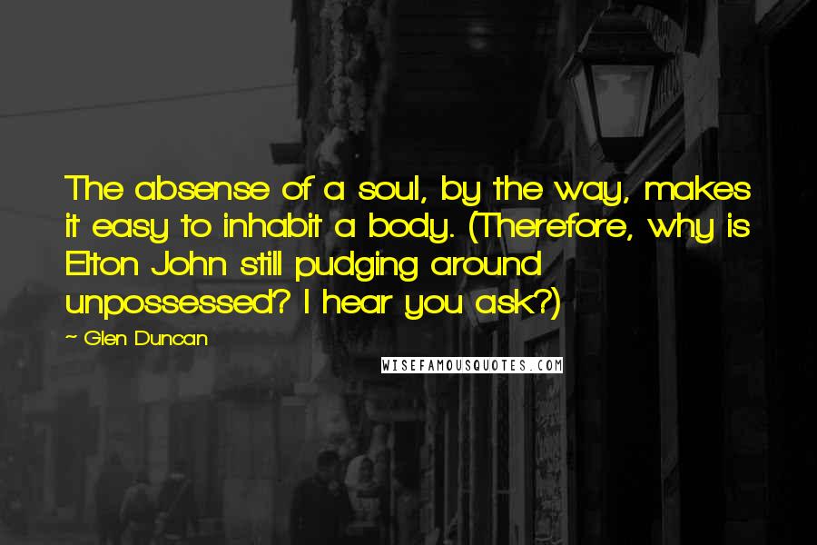 Glen Duncan quotes: The absense of a soul, by the way, makes it easy to inhabit a body. (Therefore, why is Elton John still pudging around unpossessed? I hear you ask?)
