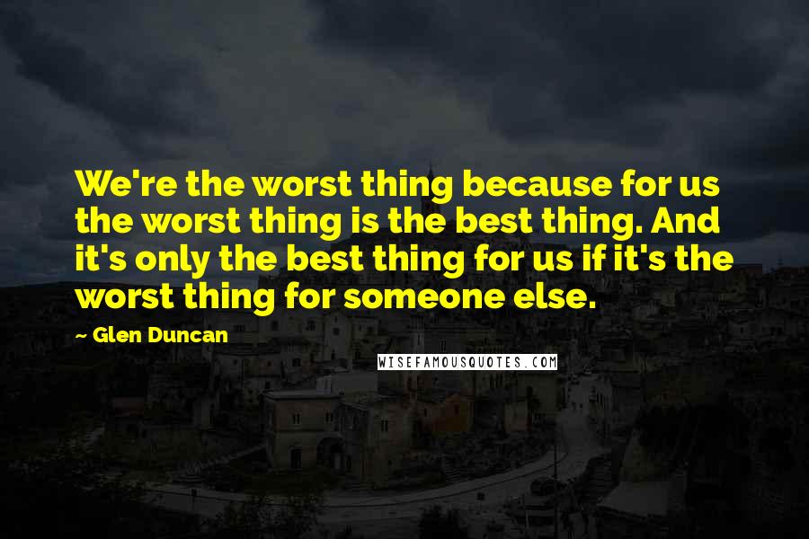 Glen Duncan quotes: We're the worst thing because for us the worst thing is the best thing. And it's only the best thing for us if it's the worst thing for someone else.