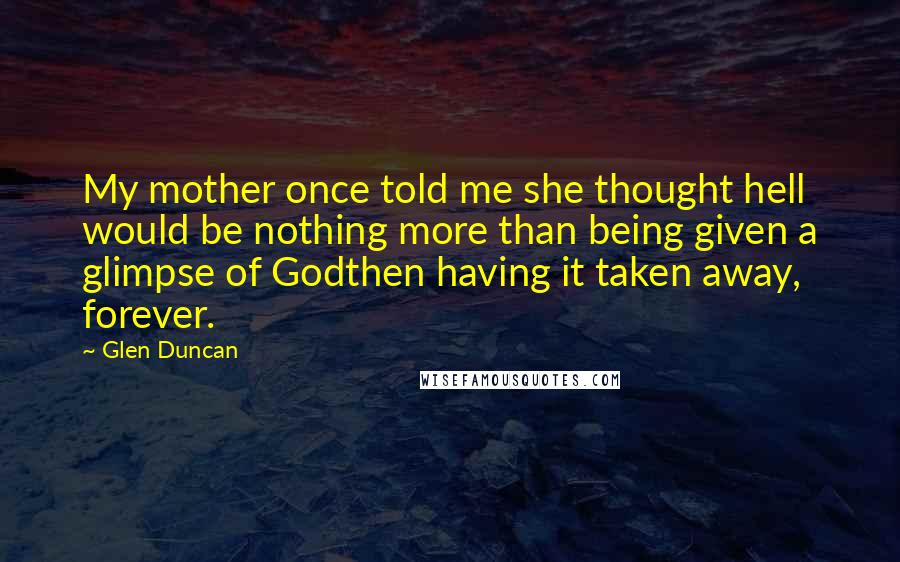 Glen Duncan quotes: My mother once told me she thought hell would be nothing more than being given a glimpse of Godthen having it taken away, forever.