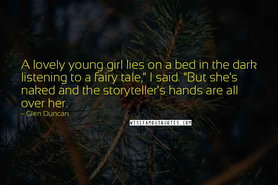 Glen Duncan quotes: A lovely young girl lies on a bed in the dark listening to a fairy tale," I said. "But she's naked and the storyteller's hands are all over her.