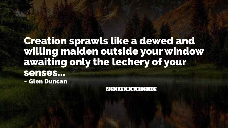 Glen Duncan quotes: Creation sprawls like a dewed and willing maiden outside your window awaiting only the lechery of your senses...