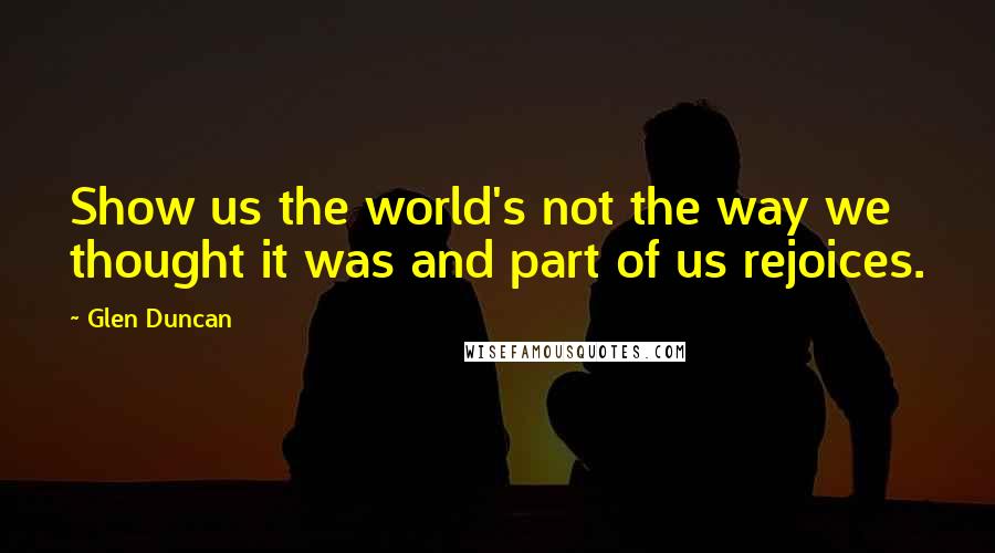 Glen Duncan quotes: Show us the world's not the way we thought it was and part of us rejoices.