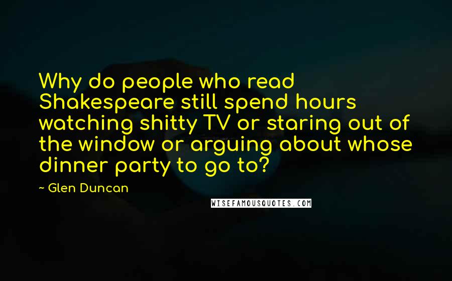 Glen Duncan quotes: Why do people who read Shakespeare still spend hours watching shitty TV or staring out of the window or arguing about whose dinner party to go to?