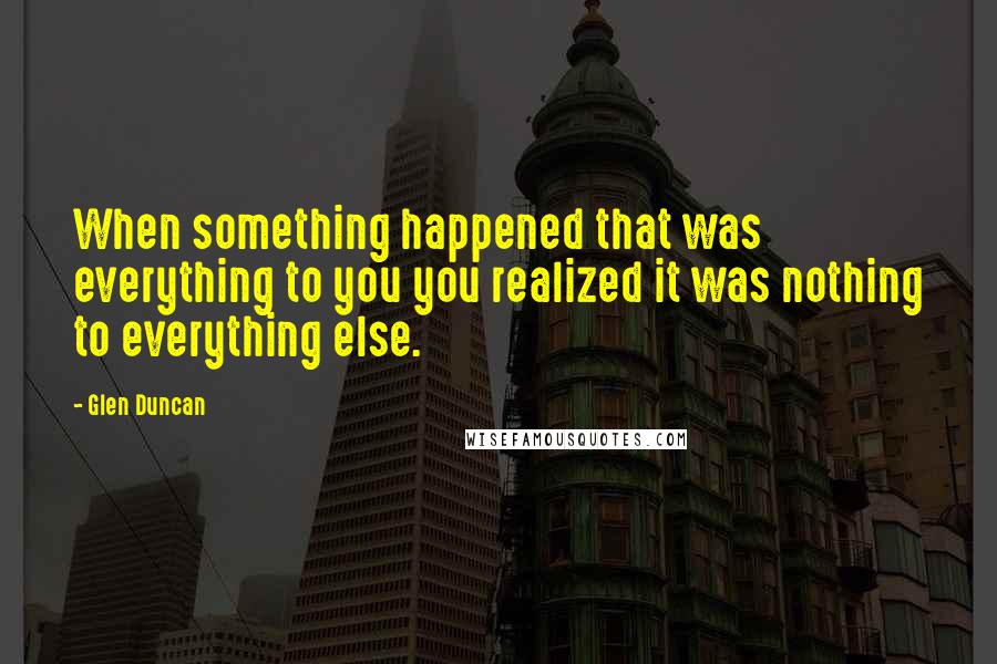 Glen Duncan quotes: When something happened that was everything to you you realized it was nothing to everything else.