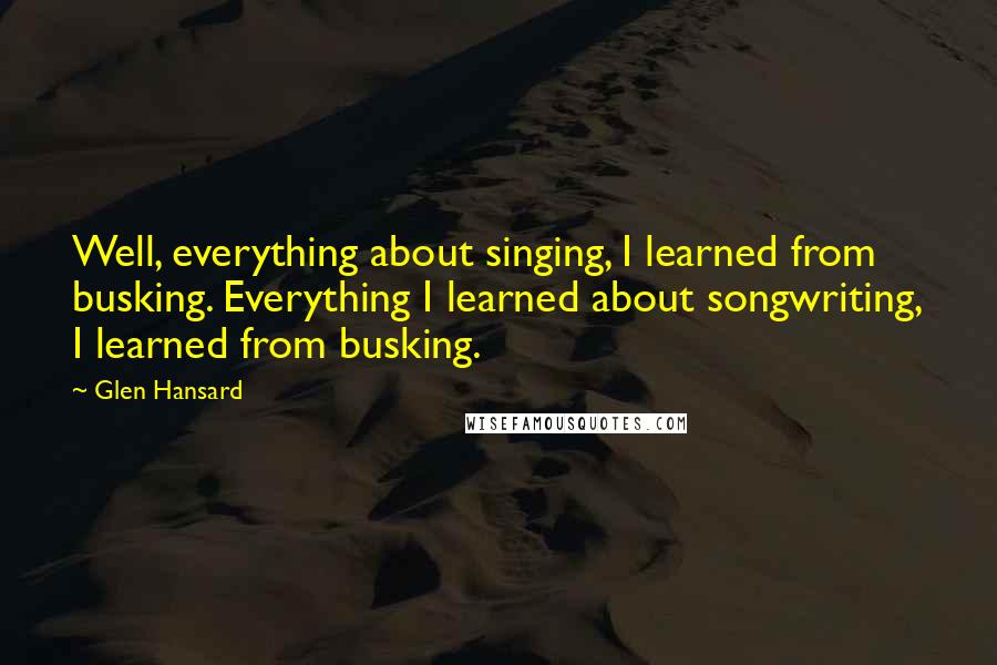 Glen Hansard quotes: Well, everything about singing, I learned from busking. Everything I learned about songwriting, I learned from busking.