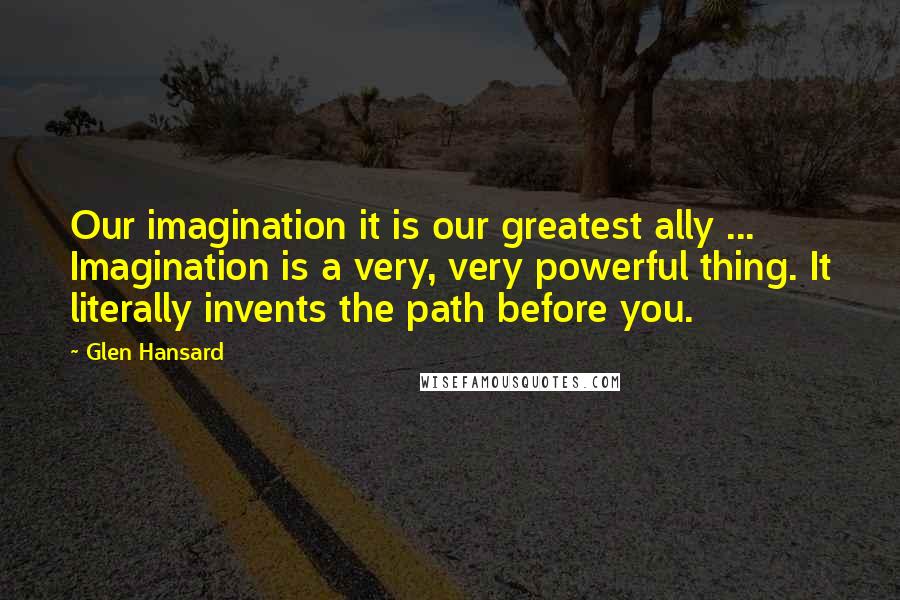 Glen Hansard quotes: Our imagination it is our greatest ally ... Imagination is a very, very powerful thing. It literally invents the path before you.