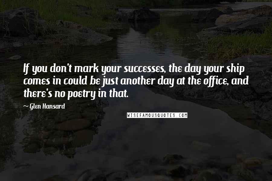 Glen Hansard quotes: If you don't mark your successes, the day your ship comes in could be just another day at the office, and there's no poetry in that.