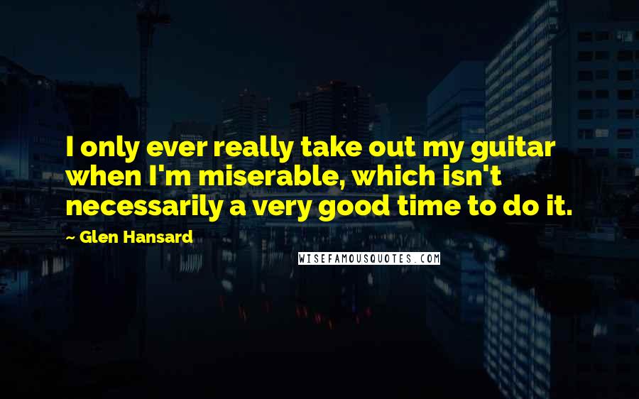 Glen Hansard quotes: I only ever really take out my guitar when I'm miserable, which isn't necessarily a very good time to do it.