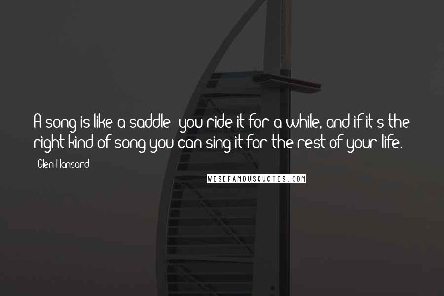 Glen Hansard quotes: A song is like a saddle: you ride it for a while, and if it's the right kind of song you can sing it for the rest of your life.