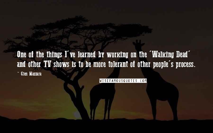 Glen Mazzara quotes: One of the things I've learned by working on the 'Walking Dead' and other TV shows is to be more tolerant of other people's process. Glen Mazzara quotes: One of the things I've learned by working on the 'Walking Dead' and other TV shows is to be more tolerant of other people's process.