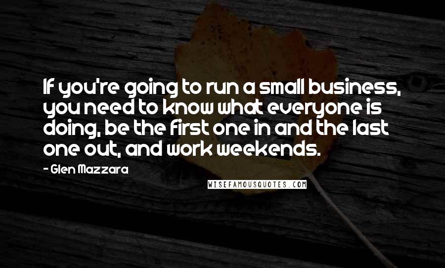 Glen Mazzara quotes: If you're going to run a small business, you need to know what everyone is doing, be the first one in and the last one out, and work weekends. Glen Mazzara quotes: If you're going to run a small business, you need to know what everyone is doing, be the first one in and the last one out, and work weekends.