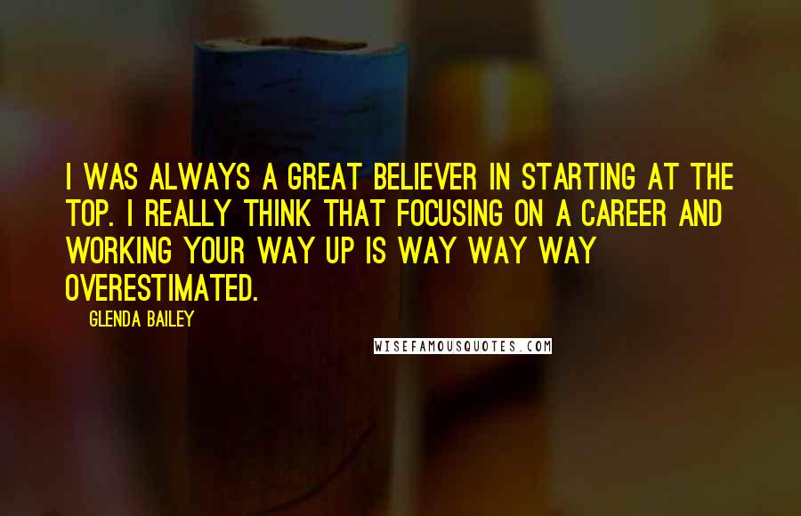 Glenda Bailey quotes: I was always a great believer in starting at the top. I really think that focusing on a career and working your way up is way way way overestimated.