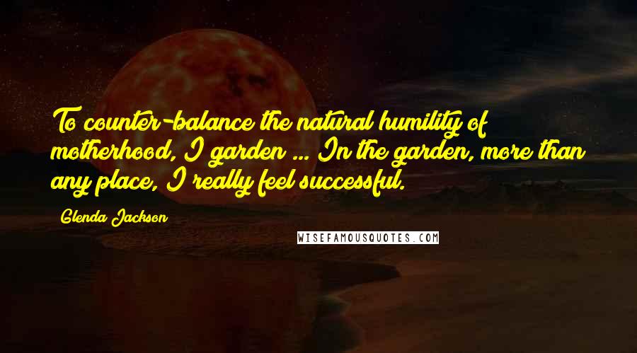 Glenda Jackson quotes: To counter-balance the natural humility of motherhood, I garden ... In the garden, more than any place, I really feel successful.