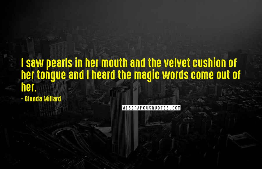 Glenda Millard quotes: I saw pearls in her mouth and the velvet cushion of her tongue and I heard the magic words come out of her. Glenda Millard quotes: I saw pearls in her mouth and the velvet cushion of her tongue and I heard the magic words come out of her.