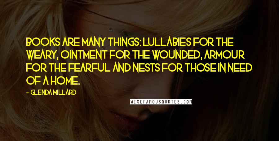 Glenda Millard quotes: Books are many things: lullabies for the weary, ointment for the wounded, armour for the fearful and nests for those in need of a home.