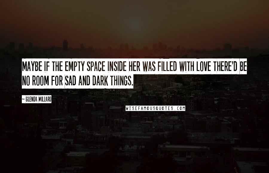 Glenda Millard quotes: Maybe if the empty space inside her was filled with love there'd be no room for sad and dark things. Glenda Millard quotes: Maybe if the empty space inside her was filled with love there'd be no room for sad and dark things.