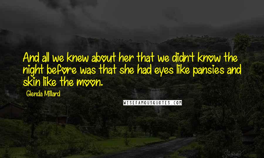 Glenda Millard quotes: And all we knew about her that we didn't know the night before was that she had eyes like pansies and skin like the moon. Glenda Millard quotes: And all we knew about her that we didn't know the night before was that she had eyes like pansies and skin like the moon.