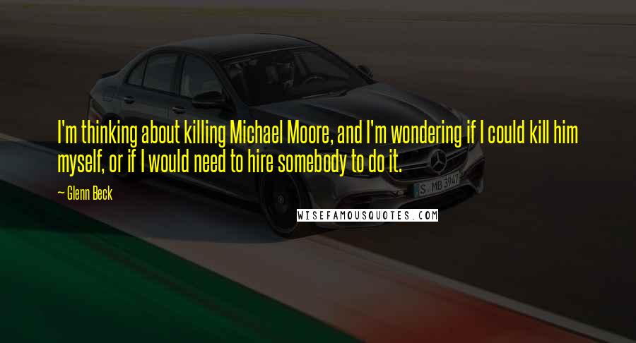 Glenn Beck quotes: I'm thinking about killing Michael Moore, and I'm wondering if I could kill him myself, or if I would need to hire somebody to do it. Glenn Beck quotes: I'm thinking about killing Michael Moore, and I'm wondering if I could kill him myself, or if I would need to hire somebody to do it.