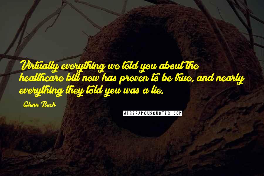 Glenn Beck quotes: Virtually everything we told you about the healthcare bill now has proven to be true, and nearly everything they told you was a lie. Glenn Beck quotes: Virtually everything we told you about the healthcare bill now has proven to be true, and nearly everything they told you was a lie.