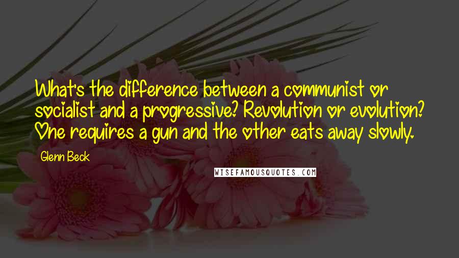 Glenn Beck quotes: What's the difference between a communist or socialist and a progressive? Revolution or evolution? One requires a gun and the other eats away slowly. Glenn Beck quotes: What's the difference between a communist or socialist and a progressive? Revolution or evolution? One requires a gun and the other eats away slowly.