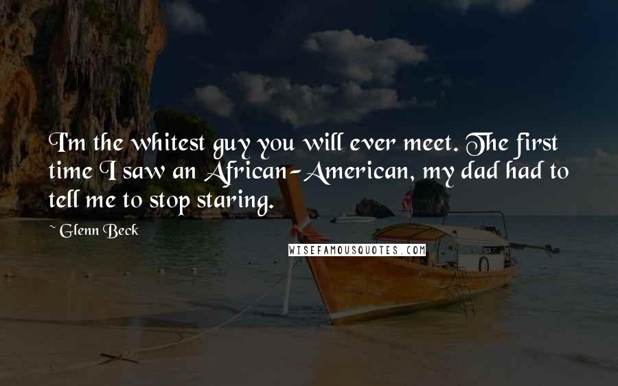 Glenn Beck quotes: I'm the whitest guy you will ever meet. The first time I saw an African-American, my dad had to tell me to stop staring.