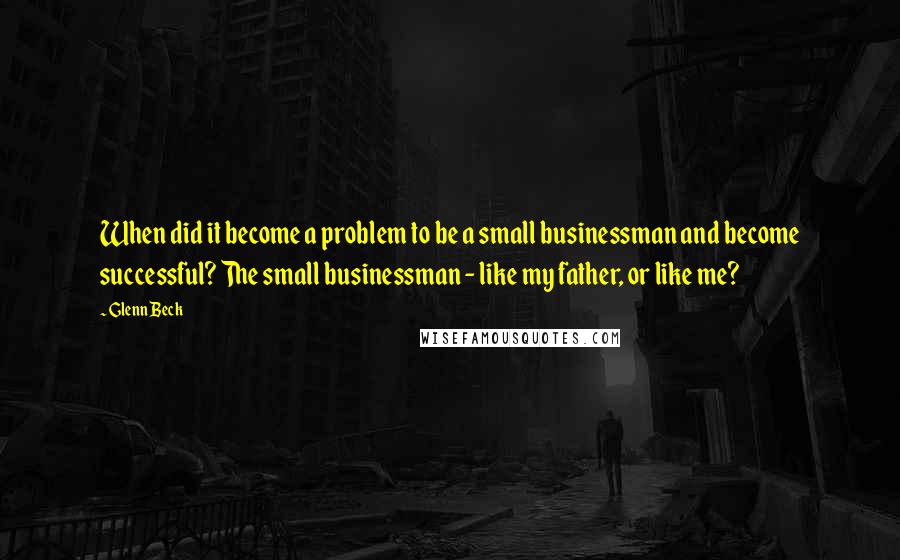 Glenn Beck quotes: When did it become a problem to be a small businessman and become successful? The small businessman - like my father, or like me?