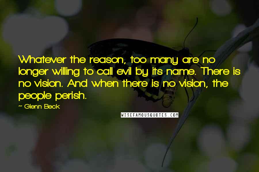 Glenn Beck quotes: Whatever the reason, too many are no longer willing to call evil by its name. There is no vision. And when there is no vision, the people perish. Glenn Beck quotes: Whatever the reason, too many are no longer willing to call evil by its name. There is no vision. And when there is no vision, the people perish.