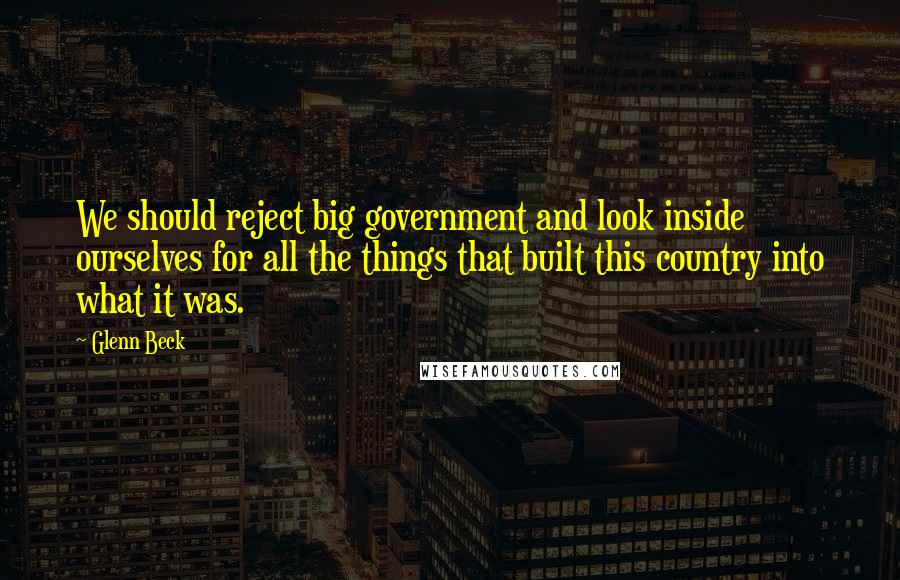 Glenn Beck quotes: We should reject big government and look inside ourselves for all the things that built this country into what it was.