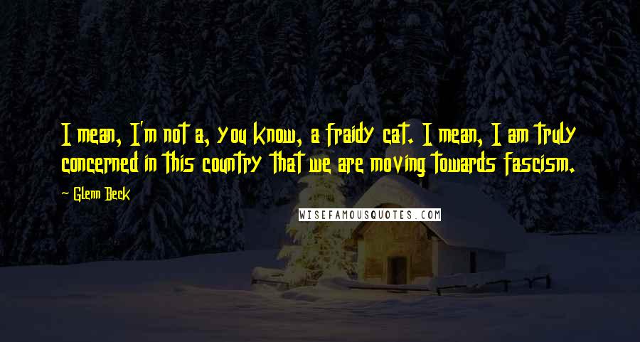 Glenn Beck quotes: I mean, I'm not a, you know, a fraidy cat. I mean, I am truly concerned in this country that we are moving towards fascism. Glenn Beck quotes: I mean, I'm not a, you know, a fraidy cat. I mean, I am truly concerned in this country that we are moving towards fascism.