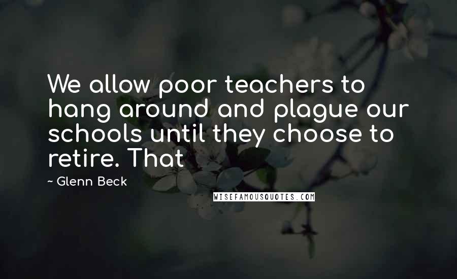 Glenn Beck quotes: We allow poor teachers to hang around and plague our schools until they choose to retire. That