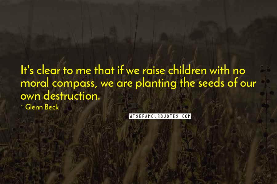 Glenn Beck quotes: It's clear to me that if we raise children with no moral compass, we are planting the seeds of our own destruction.