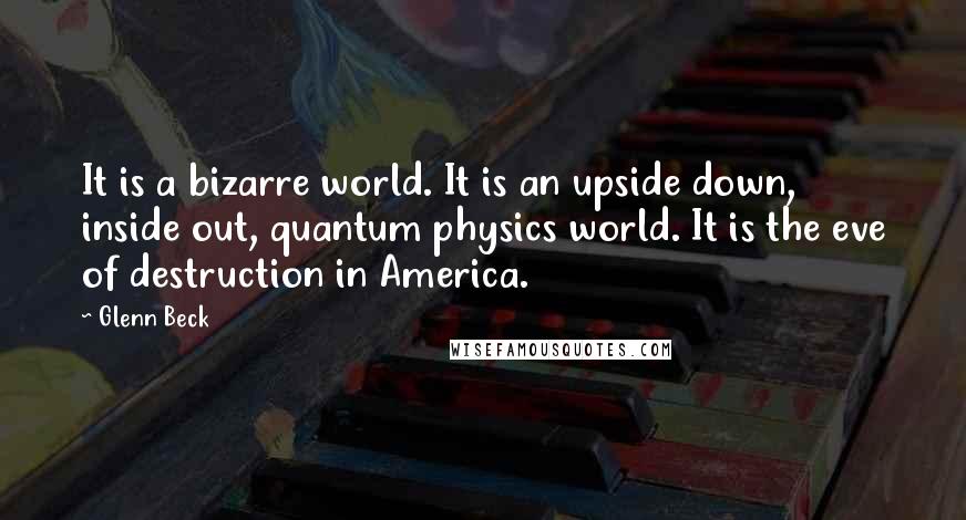 Glenn Beck quotes: It is a bizarre world. It is an upside down, inside out, quantum physics world. It is the eve of destruction in America.