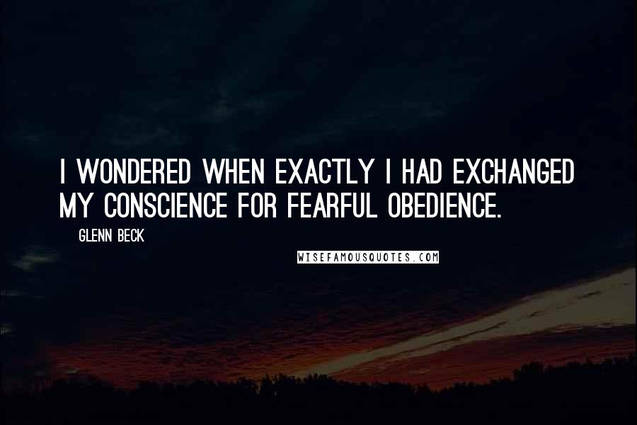 Glenn Beck quotes: I wondered when exactly I had exchanged my conscience for fearful obedience.